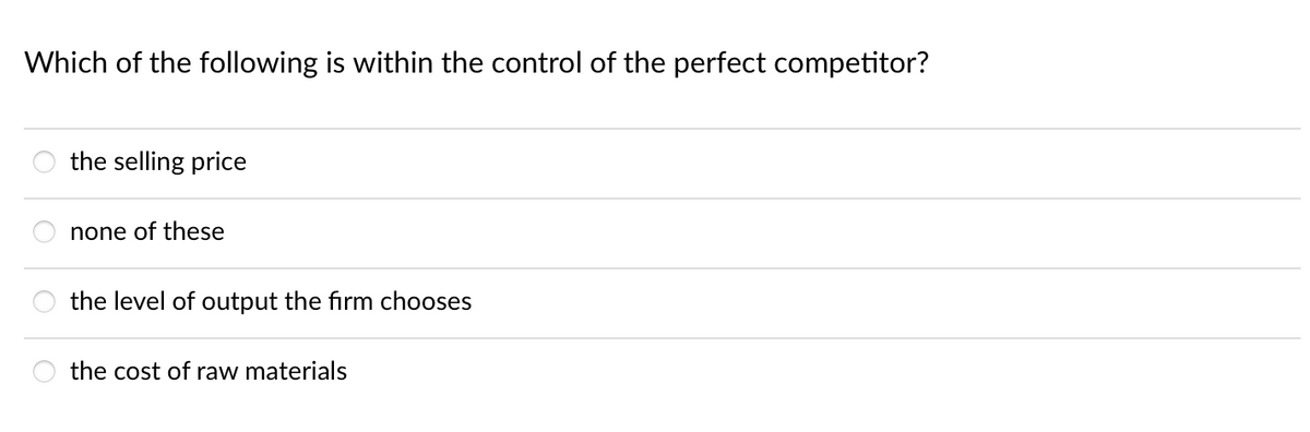 Which of the following is within the control of the perfect competitor?
the selling price
none of these
the level of output the firm chooses
the cost of raw materials

