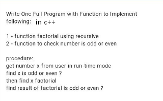 Write One Full Program with Function to Implement
following: in c++
1 - function factorial using recursive
2 - function to check number is odd or even
procedure:
get number x from user in run-time mode
find x is odd or even ?
then find x factorial
find result of factorial is odd or even ?
