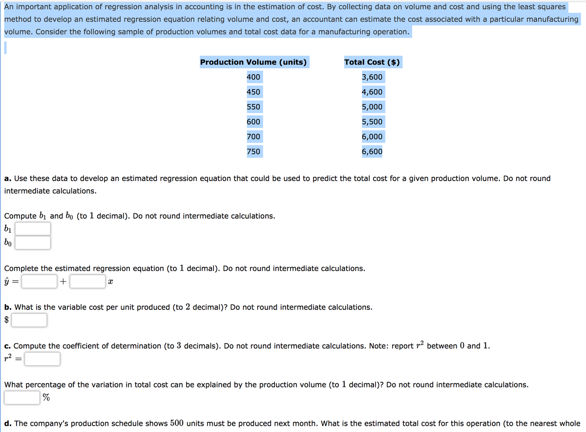 An important application of regression analysis in accounting is in the estimation of cost. By collecting data on volume and cost and using the least squares
method to develop an estimated regression equation relating volume and cost, an accountant can estimate the cost associated with a particular manufacturing
volume. Consider the following sample of production volumes and total cost data for a manufacturing operation.
Production Volume (units)
Total Cost ($)
400
3,600
450
4,600
550
5,000
600
5,500
700
6,000
750
6,600
a. Use these data to develop an estimated regression equation that could be used to predict the total cost for a given production volume. Do not round
intermediate calculations.
Compute b1 and bo (to 1 decimal). Do not round intermediate calculations.
b1
bo
Complete the estimated regression equation (to 1 decimal). Do not round intermediate calculations.
+
b. What is the variable cost per unit produced (to 2 decimal)? Do not round intermediate calculations.
$
c. Compute the coefficient of determination (to 3 decimals). Do not round intermediate calculations. Note: report r between 0 and 1.
What percentage of the variation in total cost can be explained by the production volume (to 1 decimal)? Do not round intermediate calculations.
d. The company's production schedule shows 500 units must be produced next month. What is the estimated total cost for this operation (to the nearest whole
