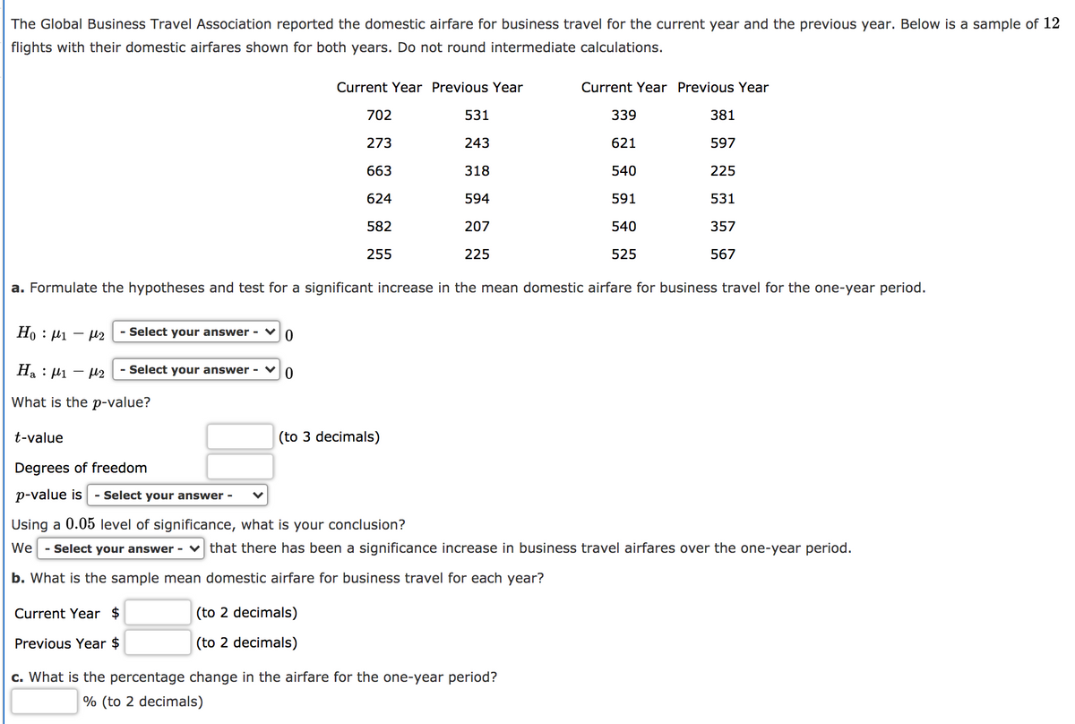 The Global Business Travel Association reported the domestic airfare for business travel for the current year and the previous year. Below is a sample of 12
flights with their domestic airfares shown for both years. Do not round intermediate calculations.
Current Year Previous Year
Current Year Previous Year
702
531
339
381
273
243
621
597
663
318
540
225
624
594
591
531
582
207
540
357
255
225
525
567
a. Formulate the hypotheses and test for a significant increase in the mean domestic airfare for business travel for the one-year period.
Но : - н2
- Select your answer -
Ha : 41
- µ2
- Select your answer -
What is the p-value?
t-value
(to 3 decimals)
Degrees of freedom
p-value is
- Select your answer -
Using a 0.05 level of significance, what is your conclusion?
We
- Select your answer - v that there has been a significance increase in business travel airfares over the one-year period.
b. What is the sample mean domestic airfare for business travel for each year?
Current Year $
(to 2 decimals)
Previous Year $
(to 2 decimals)
c. What is the percentage change in the airfare for the one-year period?
% (to 2 decimals)
