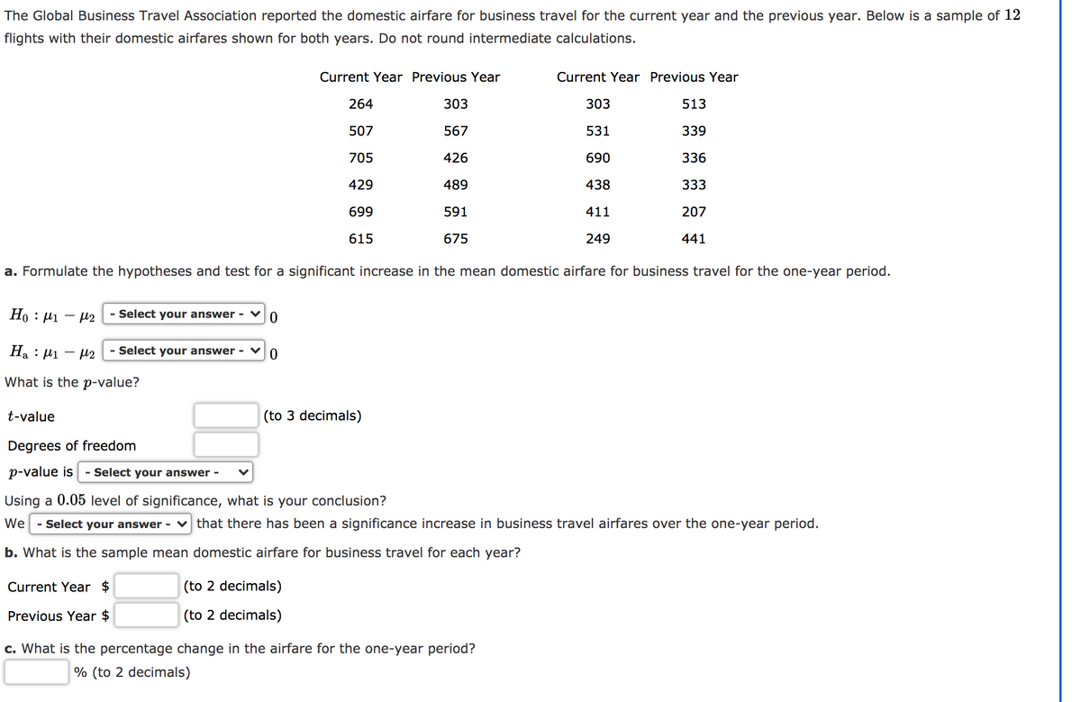 The Global Business Travel Association reported the domestic airfare for business travel for the current year and the previous year. Below is a sample of 12
flights with their domestic airfares shown for both years. Do not round intermediate calculations.
Current Year Previous Year
Current Year Previous Year
264
303
303
513
507
567
531
339
705
426
690
336
429
489
438
333
699
591
411
207
615
675
249
441
a. Formulate the hypotheses and test for a significant increase in the mean domestic airfare for business travel for the one-year period.
Ho : H1 - H2
- Select your answer - ♥
Ha : µ1 – 42
- Select your answer - ♥0
What is the p-value?
t-value
(to 3 decimals)
Degrees of freedom
p-value is
- Select your answer -
Using a 0.05 level of significance, what is your conclusion?
We
- Select your answer -
that there has been a significance increase in business travel airfares over the one-year period.
b. What is the sample mean domestic airfare for business travel for each year?
Current Year $
(to 2 decimals)
Previous Year $
(to 2 decimals)
c. What is the percentage change in the airfare for the one-year period?
% (to 2 decimals)
