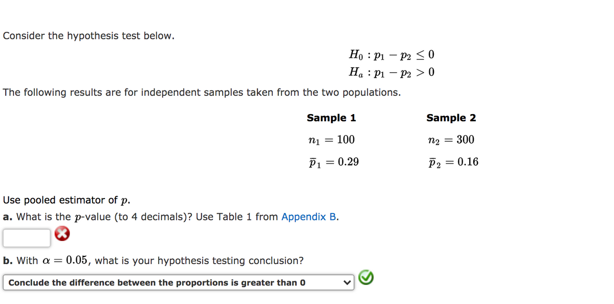 Consider the hypothesis test below.
Ho : P1 – P2 S 0
На : Рі — Р2 > 0
The following results are for independent samples taken from the two populations.
Sample 1
Sample 2
Пі 3D 100
n2
300
P1 = 0.29
P2
= 0.16
Use pooled estimator of p.
a. What is the p-value (to 4 decimals)? Use Table 1 from Appendix B.
b. With a =
0.05, what is your hypothesis testing conclusion?
Conclude the difference between the proportions is greater than 0
