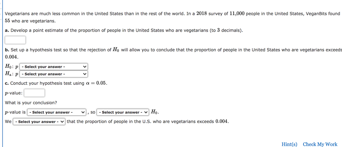 Vegetarians are much less common in the United States than in the rest of the world. In a 2018 survey of 11,000 people in the United States, VeganBits found
55 who are vegetarians.
a. Develop a point estimate of the proportion of people in the United States who are vegetarians (to 3 decimals).
b. Set up a hypothesis test so that the rejection of Ho will allow you to conclude that the proportion of people in the United States who are vegetarians exceeds
0.004.
Но: р
- Select your answer -
Ha: P
- Select your answer -
c. Conduct your hypothesis test using a =
= 0.05.
p-value:
What is your conclusion?
p-value is
Select your answer -
so
- Select your answer - v Họ.
We
- Select your answer - v that the proportion of people in the U.S. who are vegetarians exceeds 0.004.
Hint(s) Check My Work
