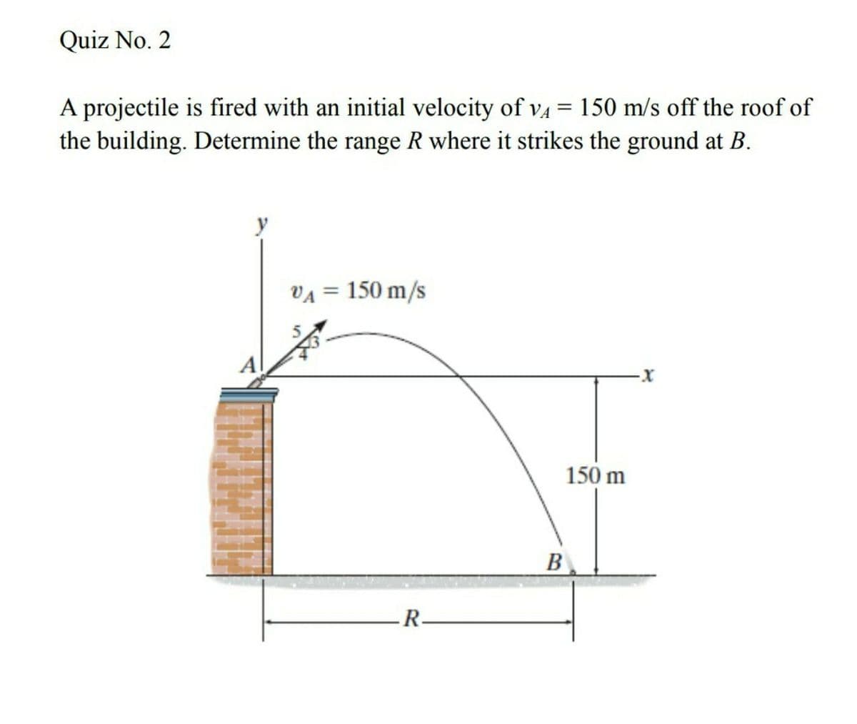 Quiz No. 2
A projectile is fired with an initial velocity of v4 = 150 m/s off the roof of
the building. Determine the range R where it strikes the ground at B.
VA = 150 m/s
%3D
150 m
B
R-
