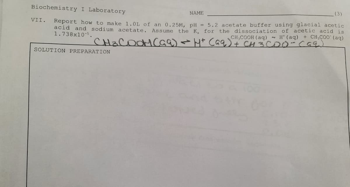 Biochemistry I Laboratory
(3)
NAME
Report how to make 1.0L of an 0.25M, DH = 5.2 acetate buffer using glacial acetic
acid and sodium acetate. Assume the Ka for
1.738x10-5.
VII.
the dissociation of acetic acid is
CH,COOH (aq) - H* (aq) + CH;COO (aq)
SOLUTION PREPARATION
