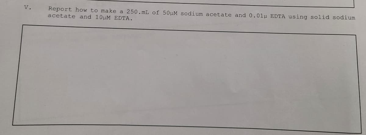V.
Report how to make a 250.mL of 50µM sodium acetate and 0.01µ EDTA using solid sodium
acetate and 10uM EDTA.
