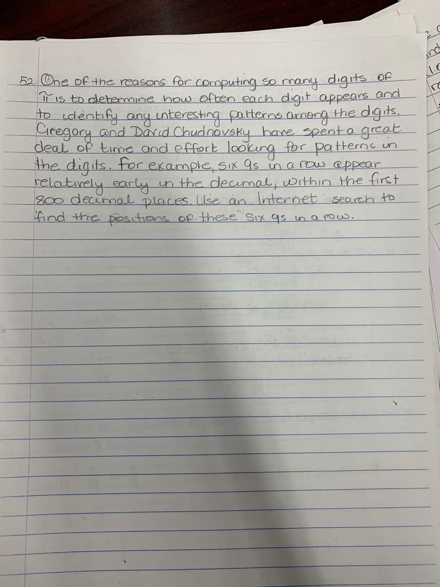 52. One of the reasons for computing so many digS OF
is to oletemine how often each digit appears
to identify any interesting pattems among the dgits.
Ciregory and Darid Chudnovsky hane spenta great
deal of time and effort lookung for pa tterns un
the digits. for example, SIx as in arow @ppear
relatively early in the decmal, within he first
800 decimal places. Use än Internet search to
find thhe Ositions of these Six qs in a row.
nd
1.C
and
