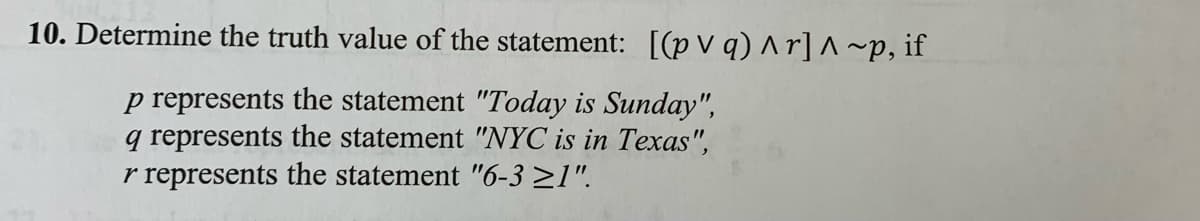 10. Determine the truth value of the statement: [(p V q) ^ r] ^ ~p, if
p represents the statement "Today is Sunday",
q represents the statement "NYC is in Texas",
r represents the statement "6-3 >1".
