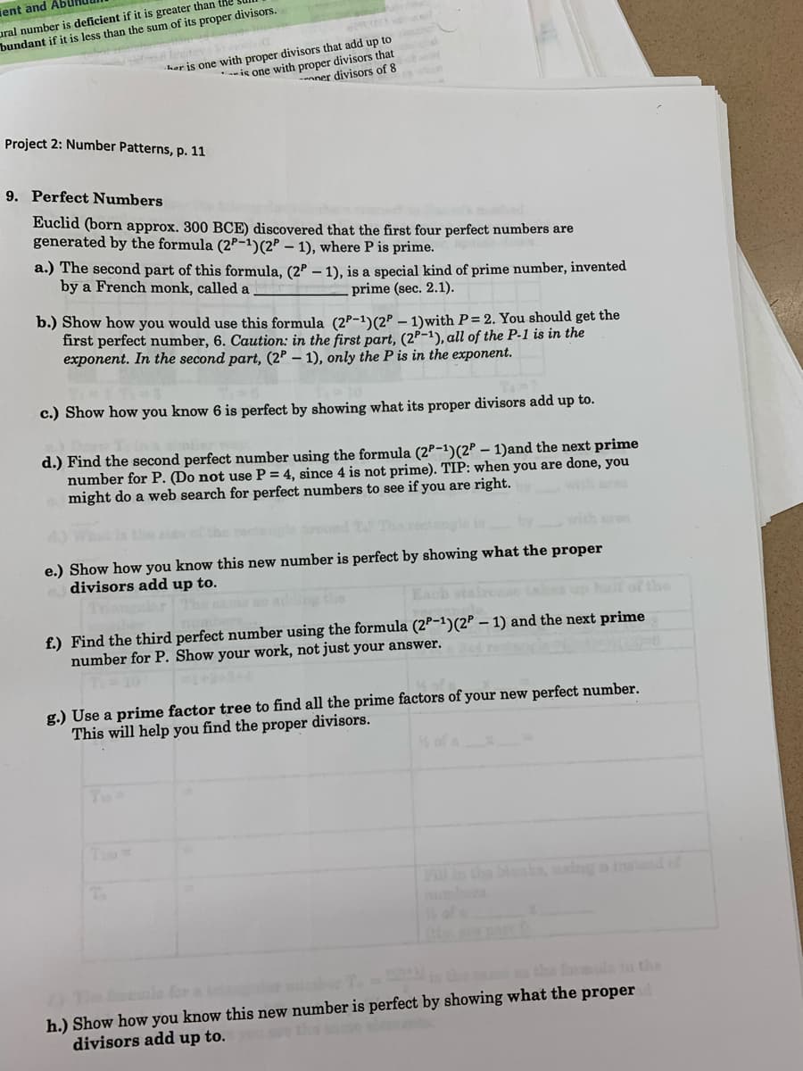ient and Abl
ural number is deficient if it is greater than
bundant if it is less than the sum of its proper divisors.
lente
her is one with proper divisors that add up to
--is one with proper divisors that
nner divisors of 8
Project 2: Number Patterns, p. 11
9. Perfect Numbers
Euclid (born approx. 300 BCE) discovered that the first four perfect numbers are
generated by the formula (2P-1)(2P – 1), where P is prime.
a.) The second part of this formula, (2P – 1), is a special kind of prime number, invented
by a French monk, called a
prime (sec. 2.1).
b.) Show how you would use this formula (2P-1)(2P – 1)with P= 2. You should get the
first perfect number, 6. Caution: in the first part, (2P-1), all of the P-1 is in the
exponent. In the second part, (2P – 1), only the P is in the exponent.
c.) Show how you know 6 is perfect by showing what its proper divisors add up to.
d.) Find the second perfect number using the formula (2P-1)(2P – 1)and the next prime
number for P. (Do not use P = 4, since 4 is not prime). TIP: when you are done, you
might do a web search for perfect numbers to see if you are right.
wtar
with sre
e.) Show how you know this new number is perfect by showing what the proper
divisors add up to.
the
f.) Find the third perfect number using the formula (2P-1)(2P – 1) and the next prime
number for P. Show your work, not just your answer.
g.) Use a prime factor tree to find all the prime factors of your new perfect number.
This will help you find the proper divisors.
FOlin Che blonks, aalng a inatnd of
the the forule in the
The la fon
h.) Show how you know this new number is perfect by showing what the proper
divisors add up to.
thesome elants
