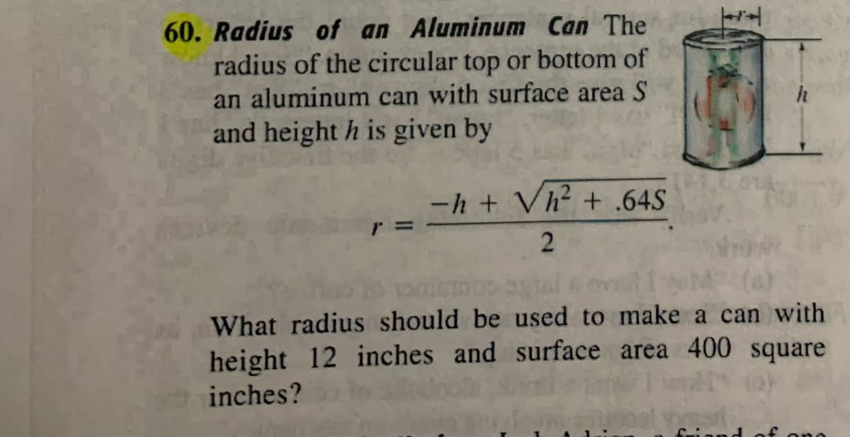 60. Radius of an Aluminum Can The
radius of the circular top or bottom of
an aluminum can with surface area S
and height h is given by
-h + Vh? + .64S
What radius should be used to make a can with
height 12 inches and surface area 400 square
inches?
nd of
