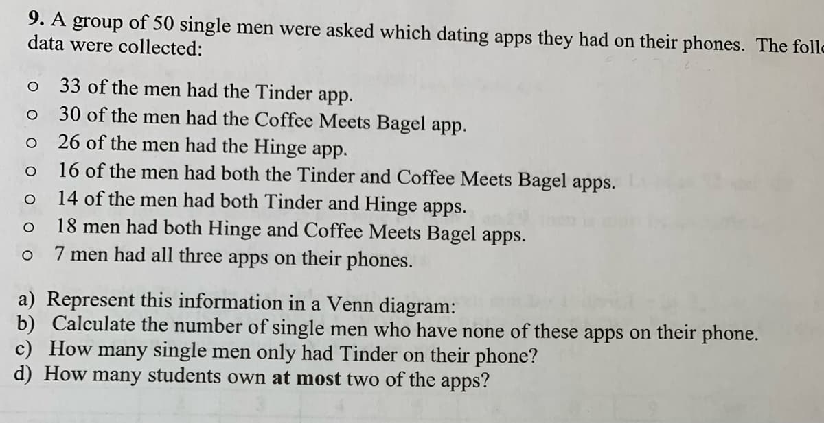 9. A group of 50 single men were asked which dating apps they had on their phones. The follo
data were collected:
33 of the men had the Tinder app.
30 of the men had the Coffee Meets Bagel app.
26 of the men had the Hinge app.
16 of the men had both the Tinder and Coffee Meets Bagel apps.
14 of the men had both Tinder and Hinge apps.
18 men had both Hinge and Coffee Meets Bagel apps.
7 men had all three apps on their phones.
a) Represent this information in a Venn diagram:
b) Calculate the number of single men who have none of these apps on their phone.
c) How many single men only had Tinder on their phone?
d) How many students own at most two of the apps?
