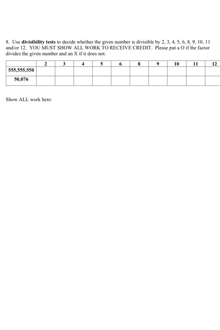 8. Use divisibility tests to decide whether the given number is divisible by 2, 3, 4, 5, 6, 8, 9, 10, 11
and/or 12. YOU MUST SHOW ALL WORK TO RECEIVE CREDIT. Please put a O if the factor
divides the given number and an X if it does not.
2
3
4
5
6
8
9
10
11
12
555,555,550
50,076
Show ALL work here:
