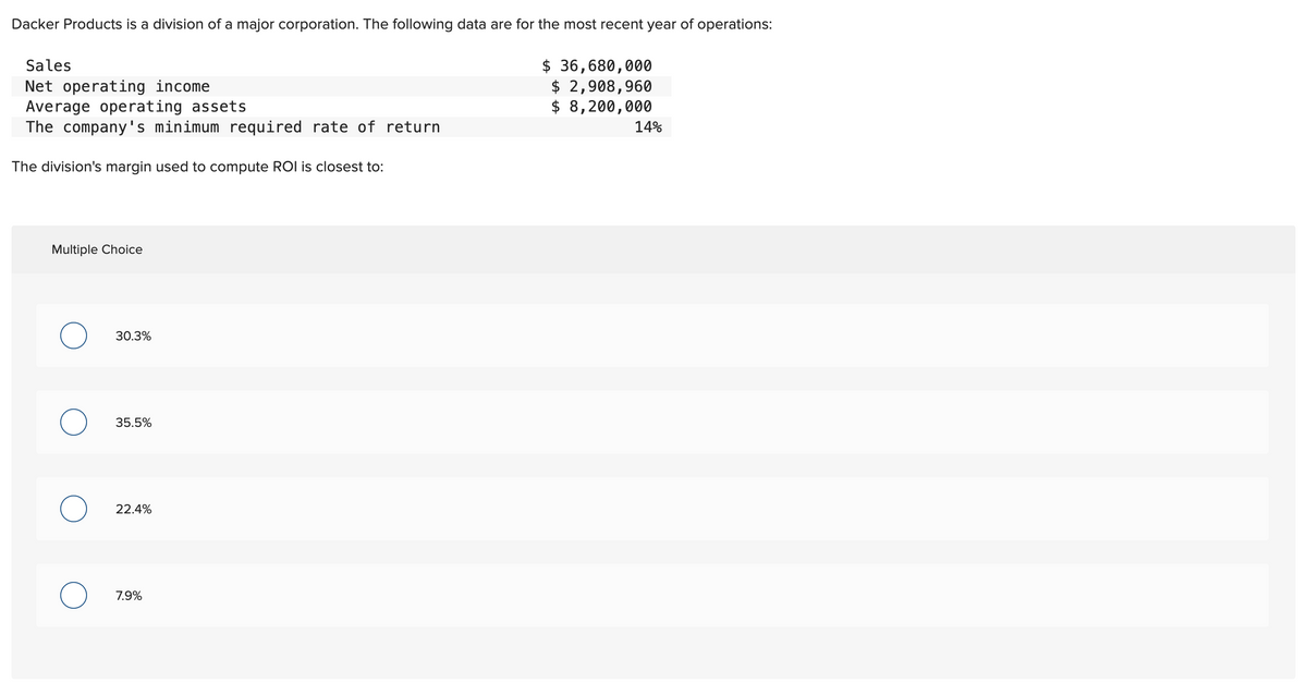 Dacker Products is a division of a major corporation. The following data are for the most recent year of operations:
Sales
Net operating income
Average operating assets
$ 36,680,000
$ 2,908,960
$ 8,200,000
The company's minimum required rate of return
The division's margin used to compute ROI is closest to:
Multiple Choice
о
30.3%
35.5%
22.4%
о
7.9%
14%