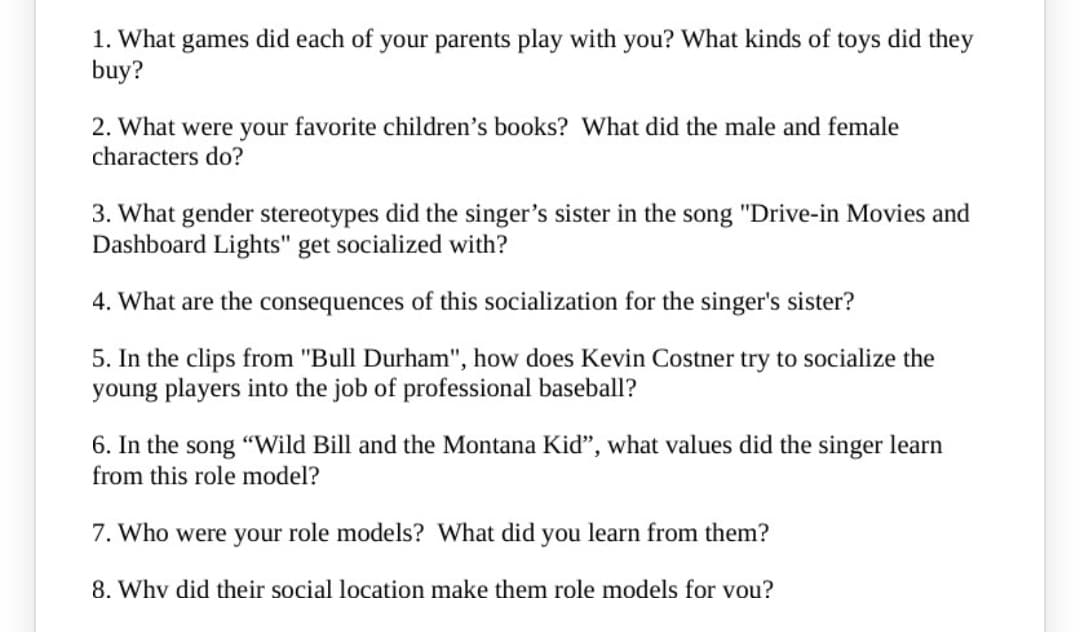 1. What games did each of your parents play with you? What kinds of toys did they
buy?
2. What were your favorite children’s books? What did the male and female
characters do?
3. What gender stereotypes did the singer's sister in the song "Drive-in Movies and
Dashboard Lights" get socialized with?
4. What are the consequences of this socialization for the singer's sister?
5. In the clips from "Bull Durham", how does Kevin Costner try to socialize the
young players into the job of professional baseball?
6. In the song "Wild Bill and the Montana Kiď", what values did the singer learn
from this role model?
7. Who were your role models? What did you learn from them?
8. Why did their social location make them role models for vou?
