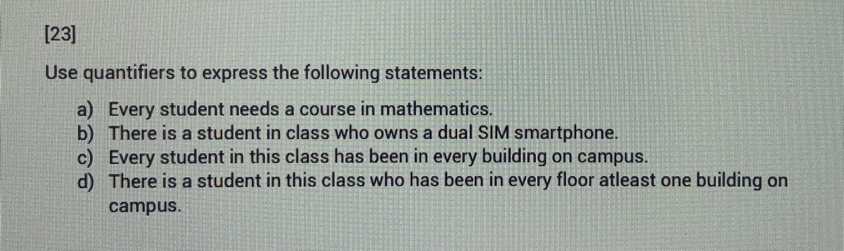 [23]
Use quantifiers to express the following statements:
a) Every student needs a course in mathematics.
b) There is a student in class who owns a dual SIM smartphone.
c) Every student in this class has been in every building on campus.
d)
There is a student in this class who has been in every floor atleast one building on
campus.