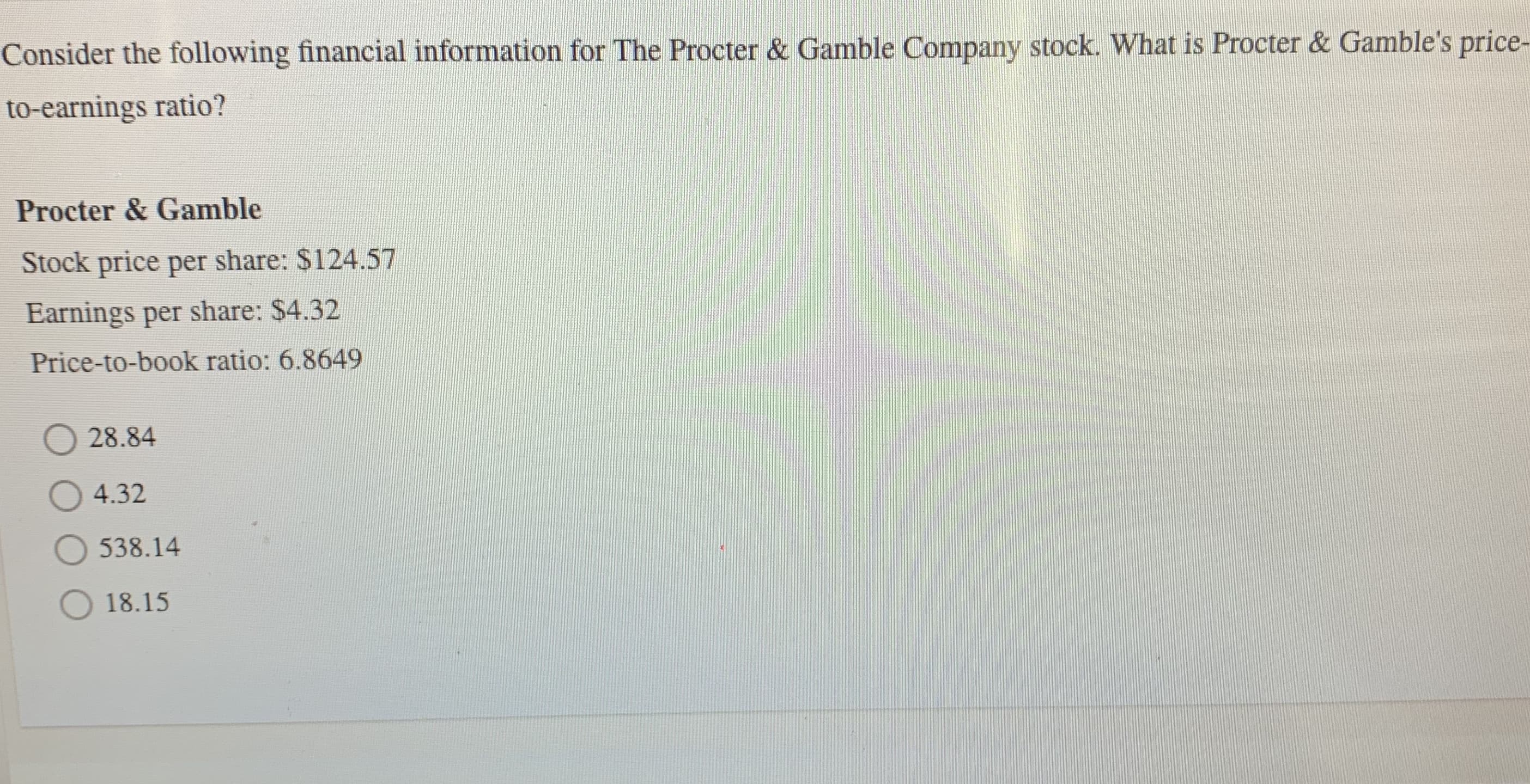 Consider the following financial information for The Procter & Gamble Company stock. What is Procter & Gamble's price-
to-earnings ratio?
Procter & Gamble
Stock price per share: $124.57
Earnings per share: $4.32
Price-to-book ratio: 6.8649
