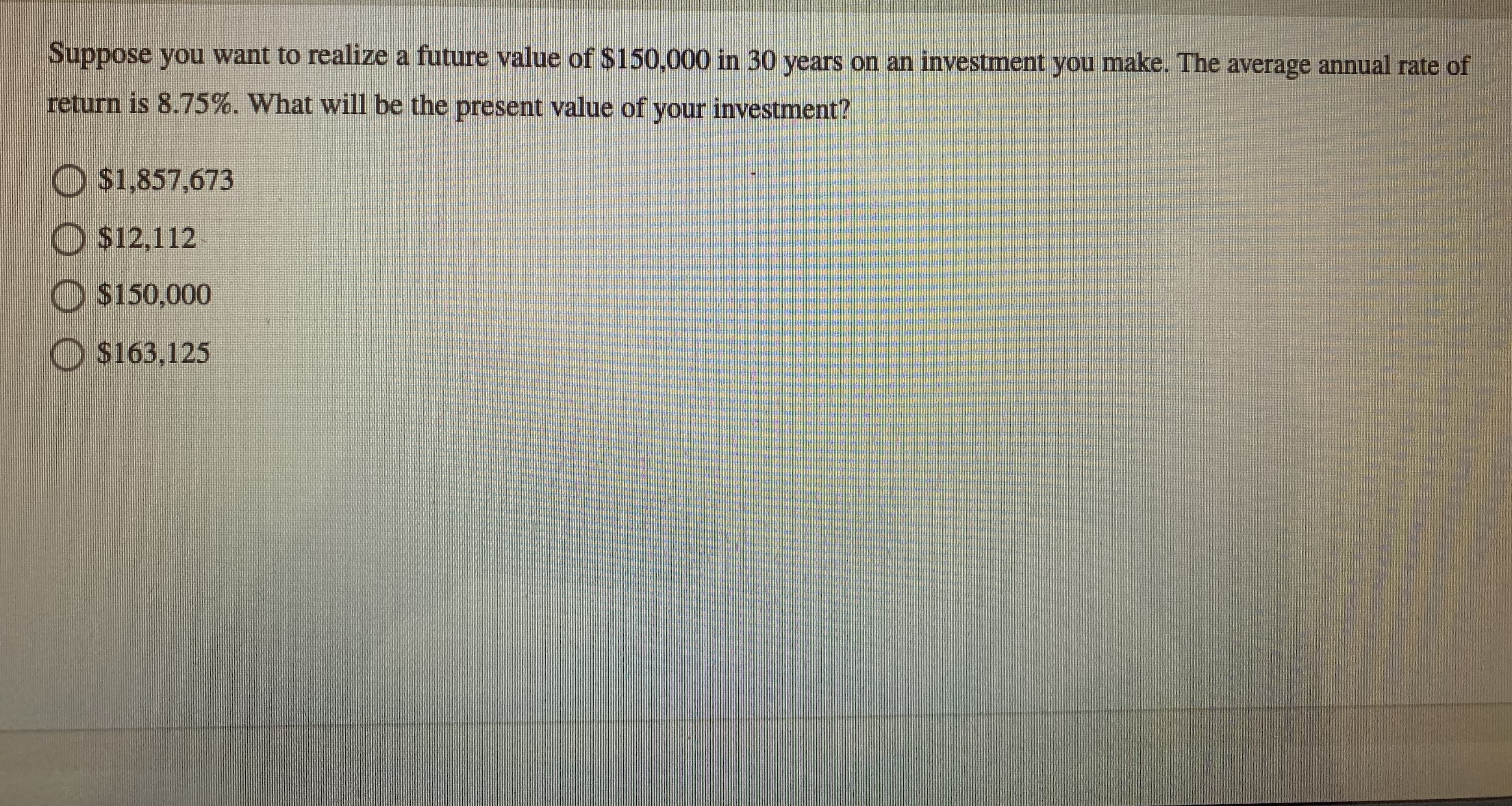 Suppose you want to realize a future value of $150,000 in 30 years on an investment you make. The average annual rate of
return is 8.75%. What will be the present value of your investment?
