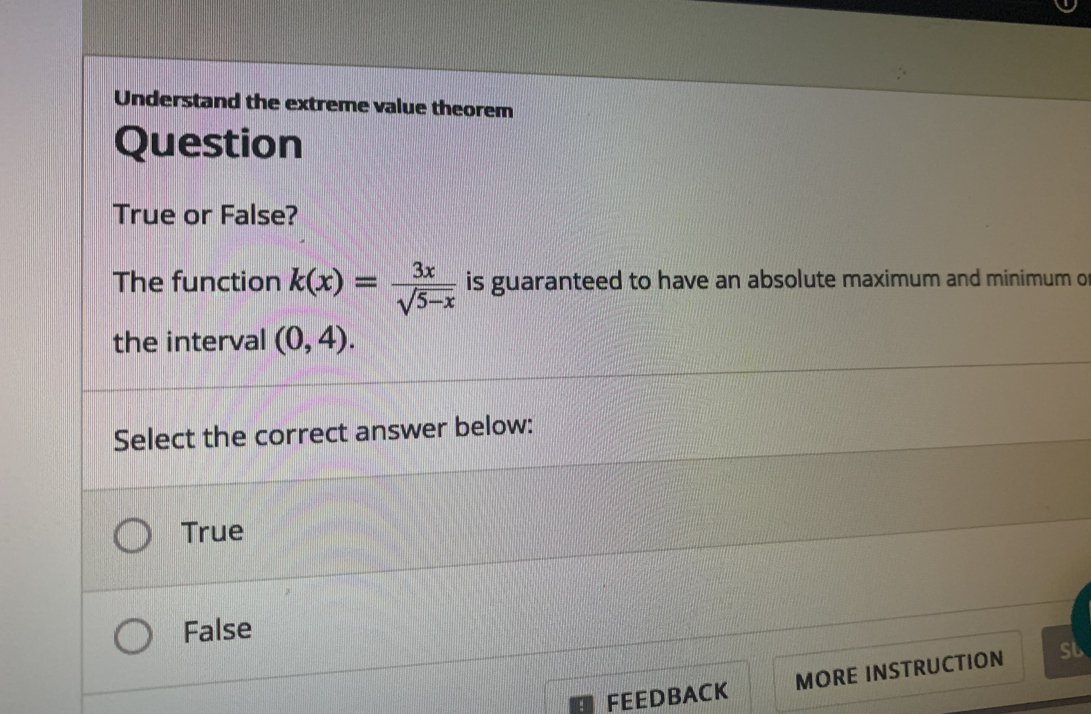Understand the extreme value theorem
Question
True or False?
The function k(x)
3x
is guaranteed to have an absolute maximum and minimum o
%3D
V3-x
the interval (0, 4).
Select the correct answer below:
True
O False
SL
MORE INSTRUCTION
E FEEDBACK
