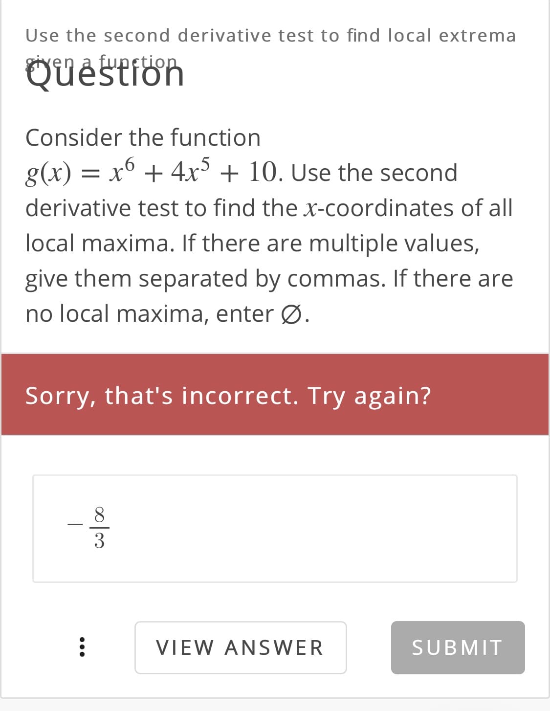 Use the second derivative test to find local extrema
Quêstion
ren
funetic
Consider the function
= x° + 4x° + 10. Use the second
derivative test to find the x-coordinates of all
local maxima. If there are multiple values,
give them separated by commas. If there are
no local maxima, enter Ø.
Sorry, that's incorrect. Try again?
VIEW ANSWER
SUBMIT

