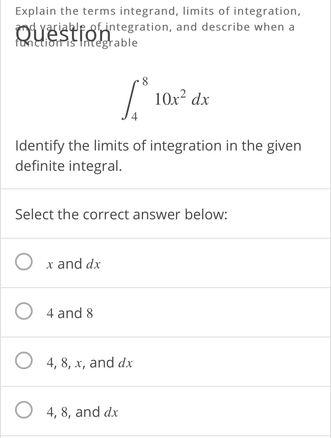 Explain the terms integrand, limits of integration,
yariable of integration, and describe when a
function is Integrable
Ouestion
8.
10x² dx
Identify the limits of integration in the given
definite integral.
Select the correct answer below:
x and dx
4 and 8
4, 8, x, and dx
O 4, 8, and dx
