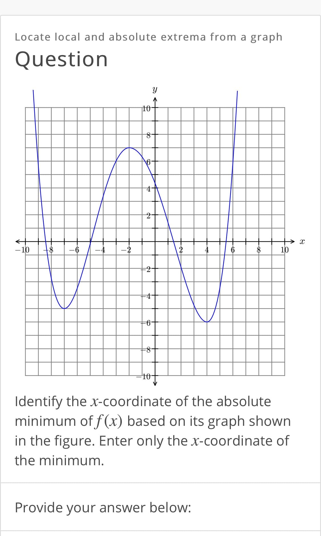 Locate local and absolute extrema from a graph
Question
10
-10
-4
-2
10
9-
10
Identify the x-coordinate of the absolute
minimum of f(x) based on its graph shown
in the figure. Enter only the x-coordinate of
the minimum.
Provide your answer below:
