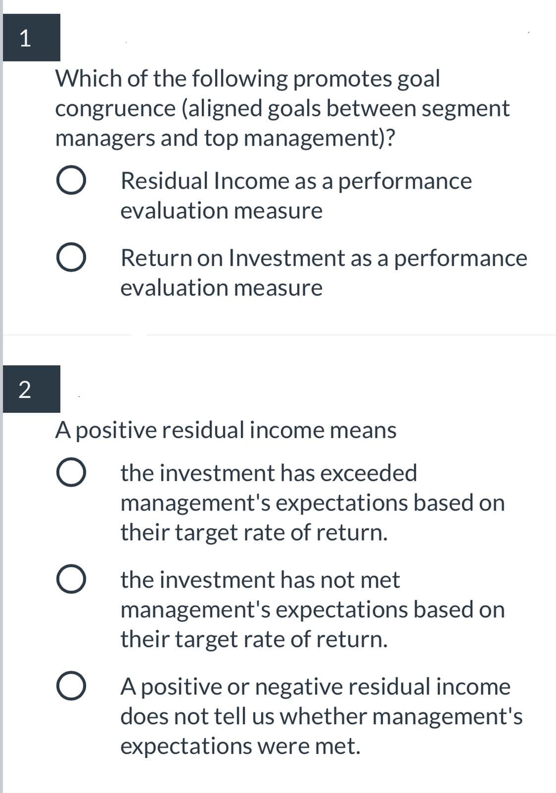 Which of the following promotes goal
congruence (aligned goals between segment
managers and top management)?
Residual Income as a performance
evaluation measure
O Return on Investment as a performance
evaluation measure
A positive residual income means
O the investment has exceeded
management's expectations based on
their target rate of return.
O the investment has not met
management's expectations based on
their target rate of return.
O A positive or negative residual income
does not tell us whether management's
expectations were met.
