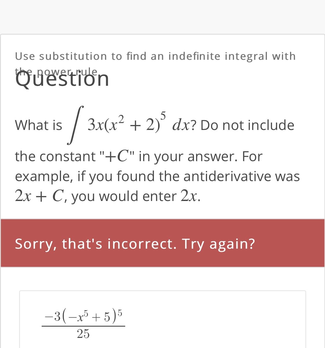 Use substitution to find an indefinite integral with
he.power rule,
QUestion
5
What is / 3x(x² + 2)' dx? Do not include
the constant "+C" in your answer. For
example, if you found the antiderivative was
2x + C, you would enter 2x.
Sorry, that's incorrect. Try again?
-3(-x + 5)5
25
