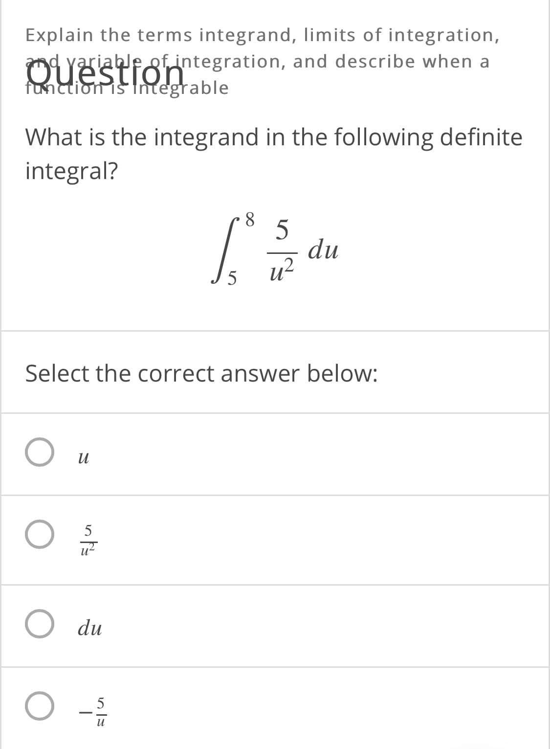 Explain the terms integrand, limits of integration,
d yariable of integration, and describe when a
Ouestion
function is tntegrable
What is the integrand in the following definite
integral?
8.
du
и2
Select the correct answer below:
и
5
O du
5
и
