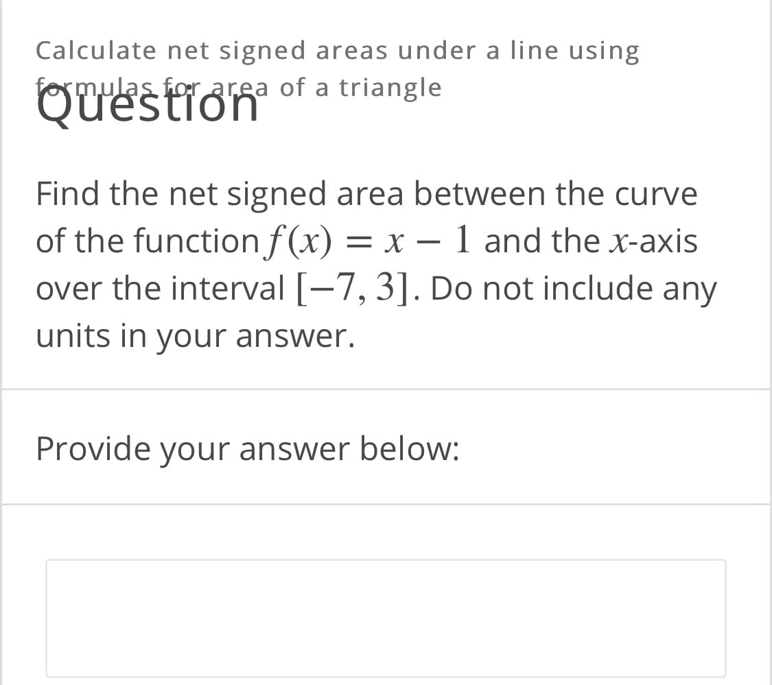 Calculate net signed areas under a line using
ormulas for area of a triangle
QUestion
Find the net signed area between the curve
of the function f(x)
over the interval [-7, 3]. Do not include any
= x – 1 and the x-axis
units in your answer.
Provide your answer below:
