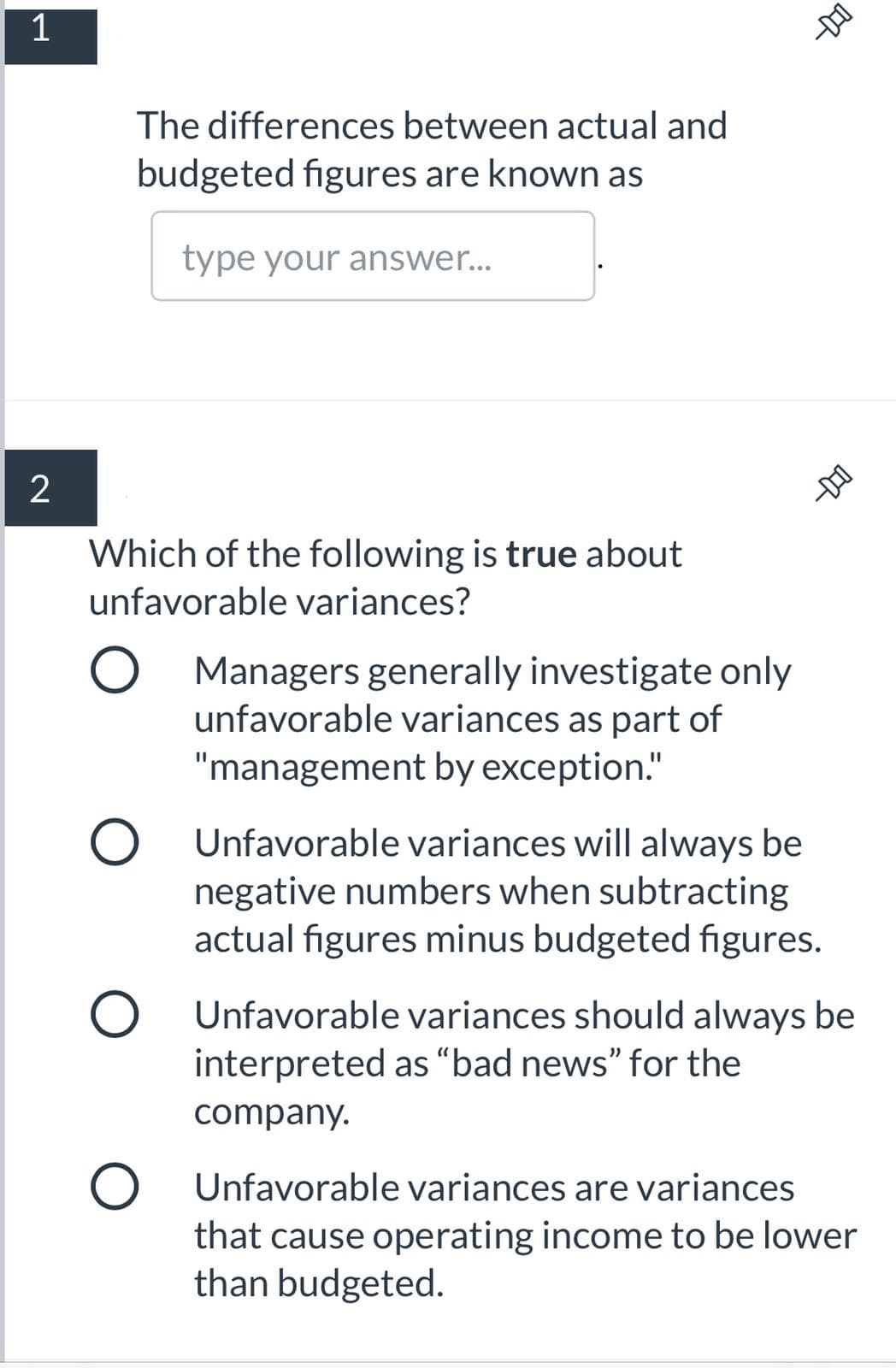 The differences between actual and
budgeted figures are known as
type your answer...
2
Which of the following is true about
unfavorable variances?
Managers generally investigate only
unfavorable variances as part of
"management by exception."
Unfavorable variances will always be
negative numbers when subtracting
actual figures minus budgeted figures.
O Unfavorable variances should always be
interpreted as “bad news" for the
company.
Unfavorable variances are variances
that cause operating income to be lower
than budgeted.
