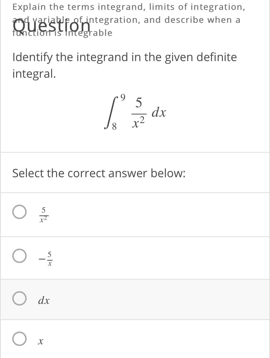 Explain the terms integrand, limits of integration,
nd yariable gfintegration, and describe when a
Question
function is tntegrable
Identify the integrand in the given definite
integral.
9.
5
dx
x2
Select the correct answer below:
5
х
dx
х

