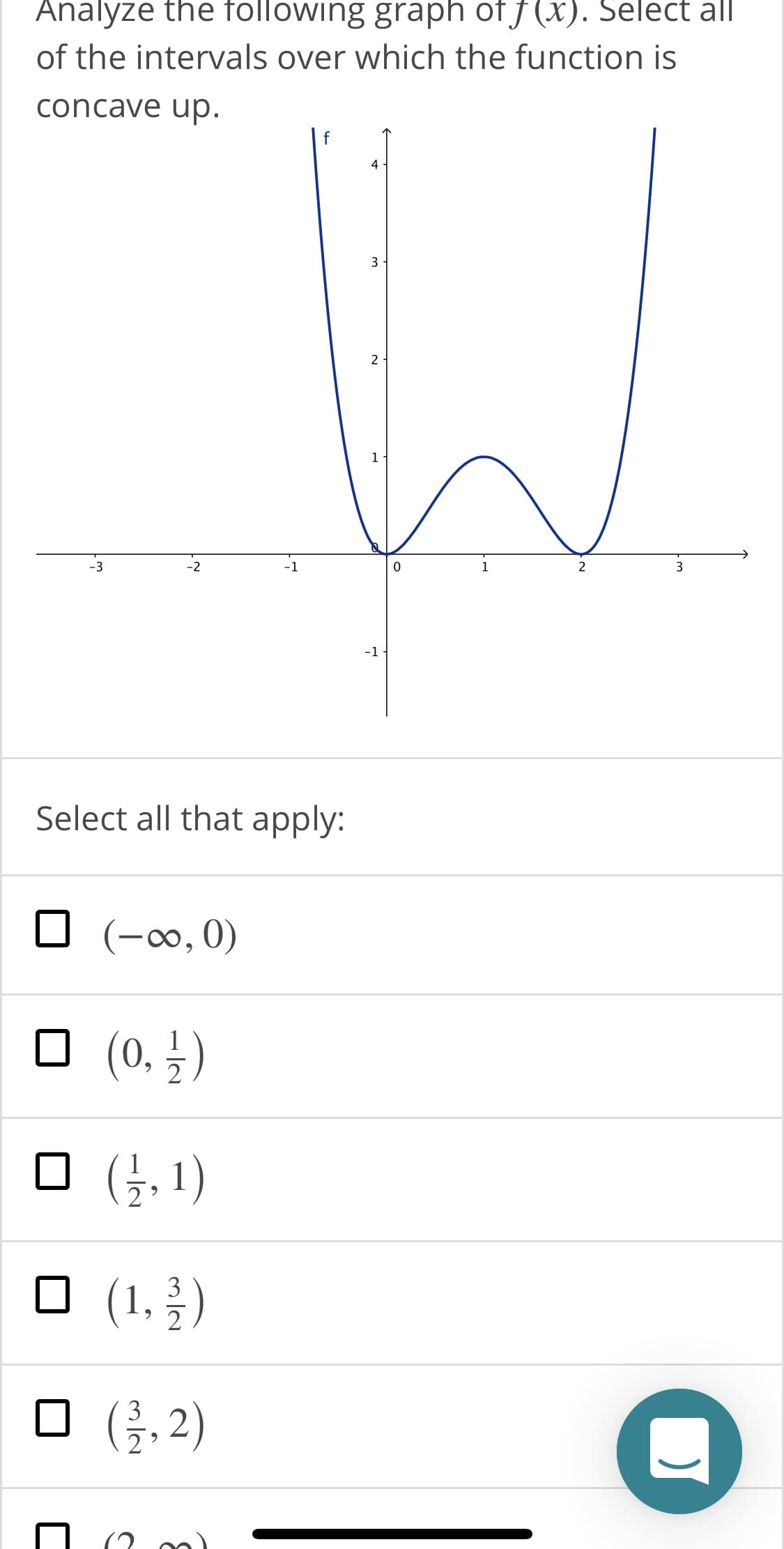 Analyze the following graph of f (x). Select all
of the intervals over which the function is
concave up.
4
3
-3
-2
-1
2
-1
Select all that apply:
(-∞, 0)
(0, †)
O (3, 1)
O (1,})
3
O (,2)
