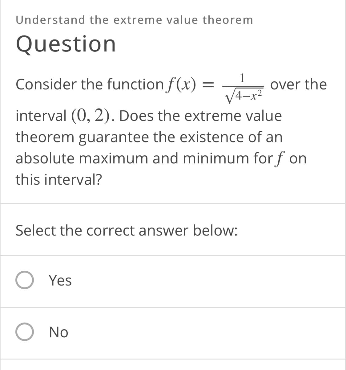 Understand the extreme value theorem
Question
Consider the function f(x) =
over the
interval (0, 2). Does the extreme value
theorem guarantee the existence of an
absolute maximum and minimum for f on
this interval?
Select the correct answer below:
O Yes
O No
