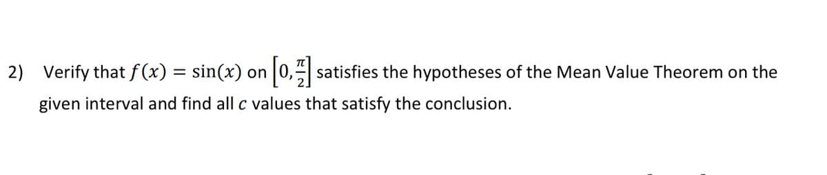 2) Verify that f (x) = sin(x) on 0, satisfies the hypotheses of the Mean Value Theorem on the
given interval and find all c values that satisfy the conclusion.
