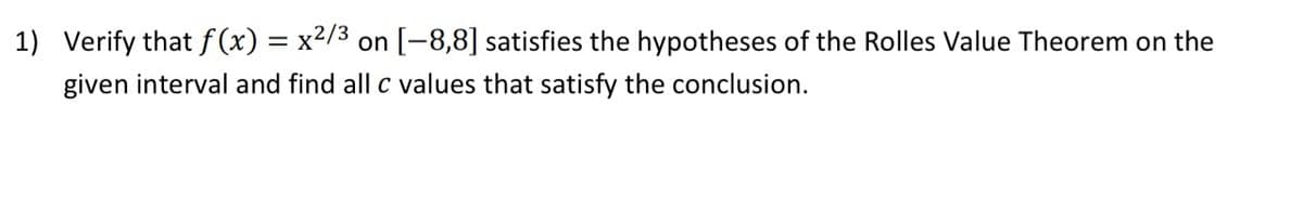 1) Verify that f (x) = x2/3 on[-8,8] satisfies the hypotheses of the Rolles Value Theorem on the
given interval and find all c values that satisfy the conclusion.
