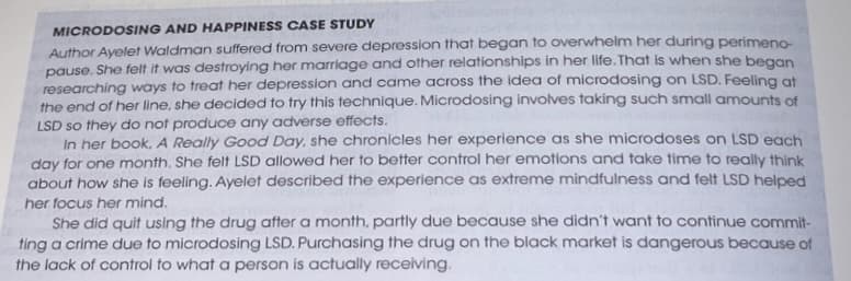 MICRODOSING AND HAPPINESS CASE STUDY
Author Ayelet Waldman suffered from severe depression that began to overwhelm her during perimeno-
pause. She felt it was destroying her marriage and other relationships in her life. That is when she began
researching ways to treat her depression and came across the idea of microdosing on LSD. Feeling at
the end of her line, she decided to try this technique. Microdosing involves taking such small amounts of
LSD so they do not produce any adverse effects.
In her book, A Really Good Day, she chronicles her experience as she microdoses on LSD each
day for one month. She felt LSD allowed her to better control her emotions and take time to really think
about how she is feeling. Ayelet described the experience as extreme mindfulness and felt LSD helped
her focus her mind.
She did quit using the drug after a month, partly due because she didn't want to continue commit-
ting a crime due to microdosing LSD. Purchasing the drug on the black market is dangerous because of
the lack of control to what a person is actually receiving.