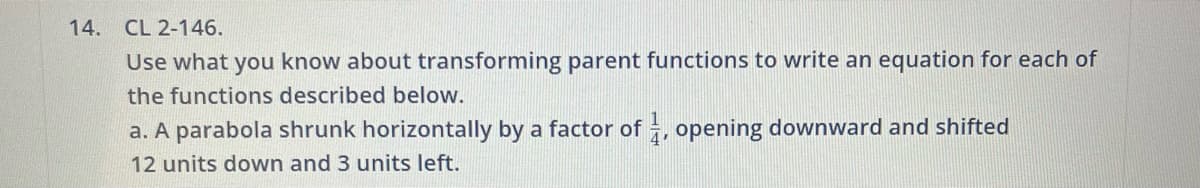14.
CL 2-146.
Use what you know about transforming parent functions to write an equation for each of
the functions described below.
a. A parabola shrunk horizontally by a factor of 1, opening downward and shifted
4'
12 units down and 3 units left.
