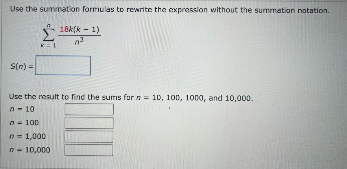Use the summation formulas to rewrite the expression without the summation notation.
n
18k(k – 1)
n3
k = 1
S(n) =
Use the result to find the sums forn
10, 100, 1000, and 10,000.
%3D
n = 10
n 100
n = 1,000
n = 10,000
