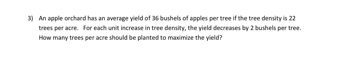 3) An apple orchard has an average yield of 36 bushels of apples per tree if the tree density is 22
trees per acre. For each unit increase in tree density, the yield decreases by 2 bushels per tree.
How many trees per acre should be planted to maximize the yield?
