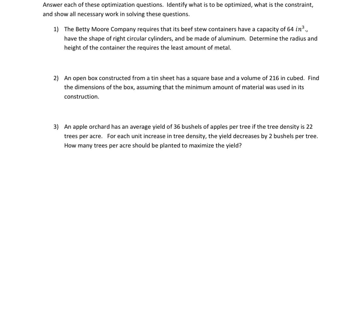 Answer each of these optimization questions. Identify what is to be optimized, what is the constraint,
and show all necessary work in solving these questions.
1) The Betty Moore Company requires that its beef stew containers have a capacity of 64 in3.,
have the shape of right circular cylinders, and be made of aluminum. Determine the radius and
height of the container the requires the least amount of metal.
2) An open box constructed from a tin sheet has a square base and a volume of 216 in cubed. Find
the dimensions of the box, assuming that the minimum amount of material was used in its
construction.
3) An apple orchard has an average yield of 36 bushels of apples per tree if the tree density is 22
trees per acre. For each unit increase in tree density, the yield decreases by 2 bushels per tree.
How many trees per acre should be planted to maximize the yield?
