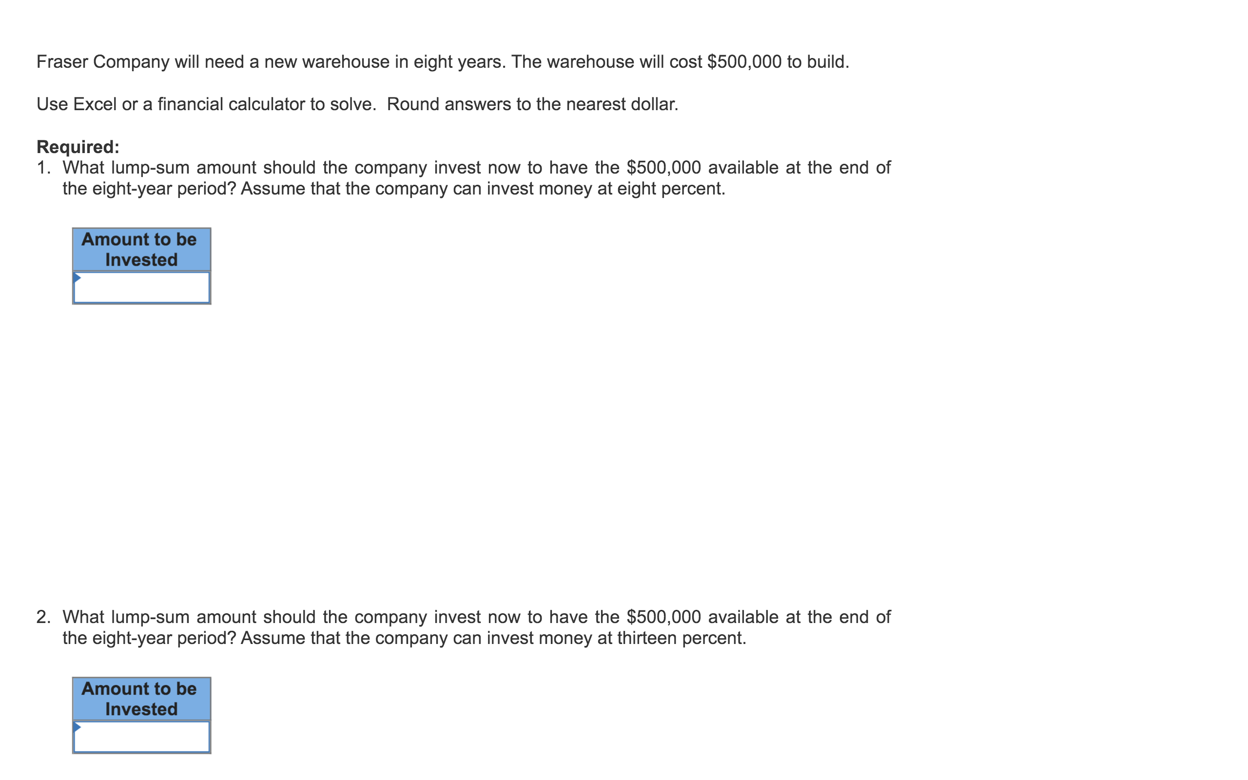 Fraser Company will need a new warehouse in eight years. The warehouse will cost $500,000 to build.
Use Excel or a financial calculator to solve. Round answers to the nearest dollar.
Required:
1. What lump-sum amount should the company invest now to have the $500,000 available at the end of
the eight-year period? Assume that the company can invest money at eight percent.
