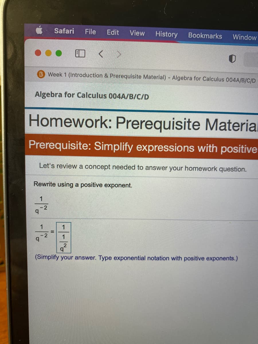 Safari
File
Edit
View
History
Bookmarks
Window
O < >
B Week 1 (Introduction & Prerequisite Material) Algebra for Calculus 004A/B/C/D
Algebra for Calculus 004A/B/C/D
Homework: Prerequisite Materia
Prerequisite: Simplify expressions with positive
Let's review a concept needed to answer your homework question.
Rewrite using a positive exponent.
-2
1
1
%3D
-2
1
(Simplify your answer. Type exponential notation with positive exponents.)
