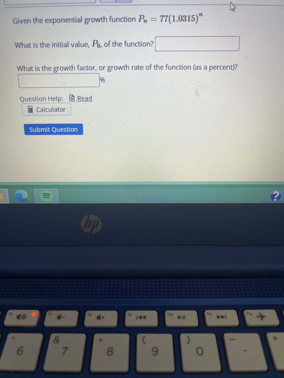 16
t
Given the exponential growth function P₁ = 77(1.0315)"
What is the initial value, Po, of the function?
What is the growth factor, or growth rate of the function (as a percent)?
%
Question Help: Read
Calculator
Submit Question
40
6
()))
=
17
+
&
7
NO
18
4+
*
8
19
I◄◄
9
f10
O
fil
112
?
