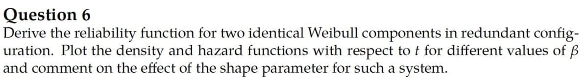 Question 6
Derive the reliability function for two identical Weibull components in redundant config-
uration. Plot the density and hazard functions with respect to t for different values of B
and comment on the effect of the shape parameter for such a system.
