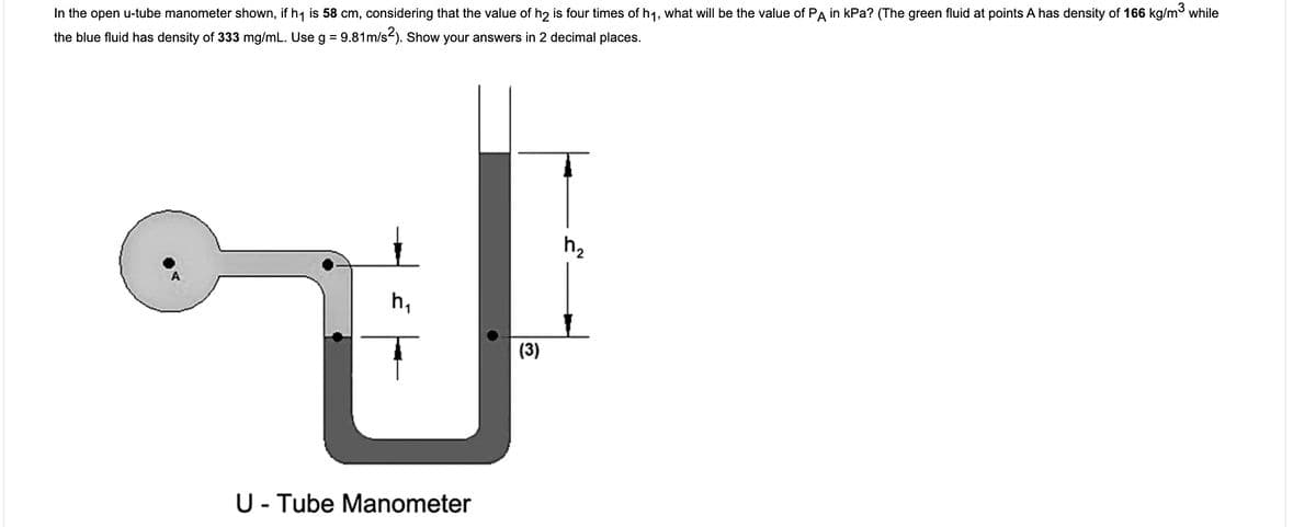 In the open u-tube manometer shown, if h1 is 58 cm, considering that the value of h2 is four times of h1, what will be the value of PA in kPa? (The green fluid at points A has density of 166 kg/m while
%3D
the blue fluid has density of 333 mg/mL. Use g = 9.81m/s-). Show your answers in 2 decimal places.
h2
h,
(3)
U- Tube Manometer
