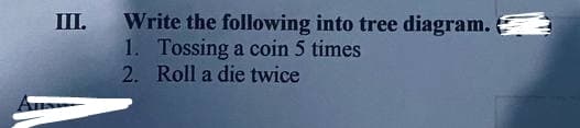 III.
Write the following into tree diagram.
1. Tossing a coin 5 times
2. Roll a die twice
