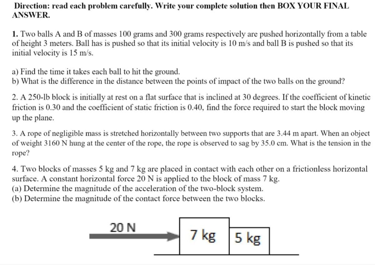 Direction: read each problem carefully. Write your complete solution then BOX YOUR FINAL
ANSWER.
1. Two balls A and B of masses 100 grams and 300 grams respectively are pushed horizontally from a table
of height 3 meters. Ball has is pushed so that its initial velocity is 10 m/s and ball B is pushed so that its
initial velocity is 15 m/s.
a) Find the time it takes each ball to hit the ground.
b) What is the difference in the distance between the points of impact of the two balls on the ground?
2. A 250-lb block is initially at rest on a flat surface that is inclined at 30 degrees. If the coefficient of kinetic
friction is 0.30 and the coefficient of static friction is 0.40, find the force required to start the block moving
up the plane.
3. A rope of negligible mass is stretched horizontally between two supports that are 3.44 m apart. When an object
of weight 3160 N hung at the center of the rope, the rope is observed to sag by 35.0 cm. What is the tension in the
rope?
4. Two blocks of masses 5 kg and 7 kg are placed in contact with each other on a frictionless horizontal
surface. A constant horizontal force 20 N is applied to the block of mass 7 kg.
(a) Determine the magnitude of the acceleration of the two-block system.
(b) Determine the magnitude of the contact force between the two blocks.
20 N
7 kg 5 kg

