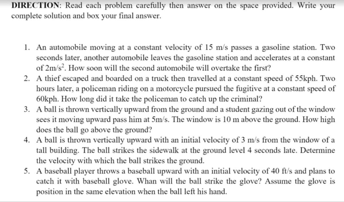 DIRECTION: Read each problem carefully then answer on the space provided. Write your
complete solution and box your final answer.
1. An automobile moving at a constant velocity of 15 m/s passes a gasoline station. Two
seconds later, another automobile leaves the gasoline station and accelerates at a constant
of 2m/s?. How soon will the second automobile will overtake the first?
2. A thief escaped and boarded on a truck then travelled at a constant speed of 55kph. Two
hours later, a policeman riding on a motoreycle pursued the fugitive at a constant speed of
60kph. How long did it take the policeman to catch up the criminal?
3. A ball is thrown vertically upward from the ground and a student gazing out of the window
sees it moving upward pass him at 5m/s. The window is 10 m above the ground. How high
does the ball go above the ground?
4. A ball is thrown vertically upward with an initial velocity of 3 m/s from the window of a
tall building. The ball strikes the sidewalk at the ground level 4 seconds late. Determine
the velocity with which the ball strikes the ground.
5. A baseball player throws a baseball upward with an initial velocity of 40 ft/s and plans to
catch it with baseball glove. Whan will the ball strike the glove? Assume the glove is
position in the same elevation when the ball left his hand.

