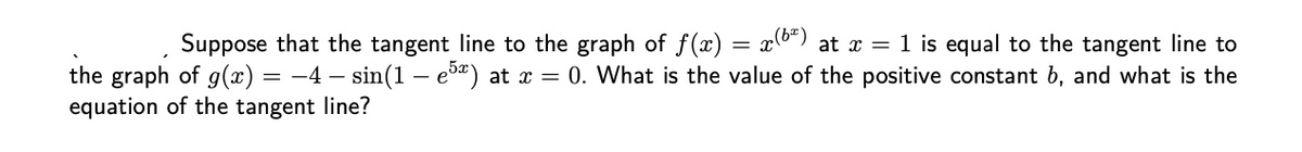 Suppose that the tangent line to the graph of f(x) = x°) at x = 1 is equal to the tangent line to
the graph of g(x) = -4 – sin(1 – e5") at x = 0. What is the value of the positive constant b, and what is the
equation of the tangent line?
