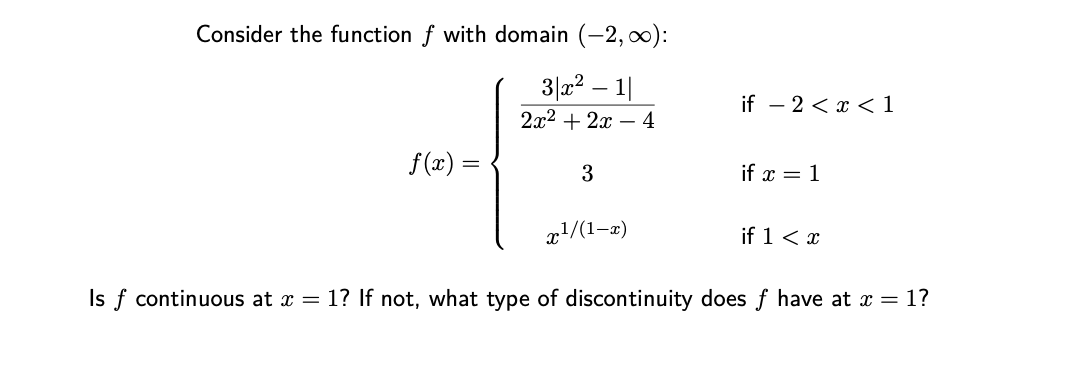 Consider the function f with domain (-2, :
3|22 – 1|
if – 2 < x < 1
2x2 + 2x – 4
f(x) =
3
if x = 1
x!/(1-æ)
if 1< x
Is f continuous at x = 1? If not, what type of discontinuity does f have at x = 1?

